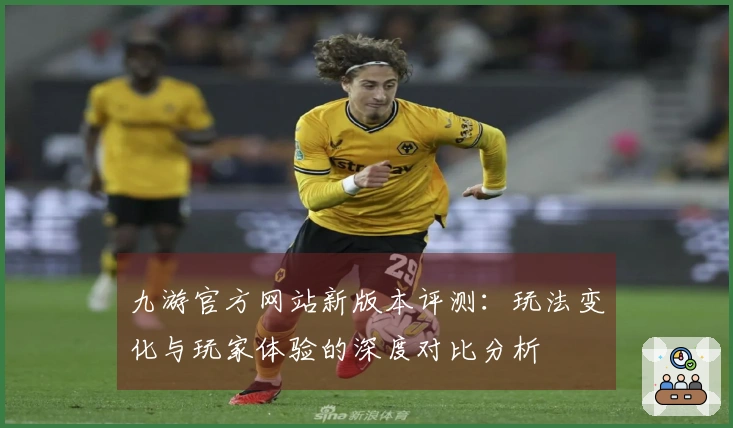 九游官方网站新版本评测：玩法变化与玩家体验的深度对比分析