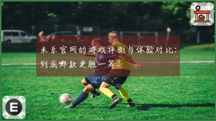 米乐官网的游戏评测与体验对比：到底哪款更胜一筹？