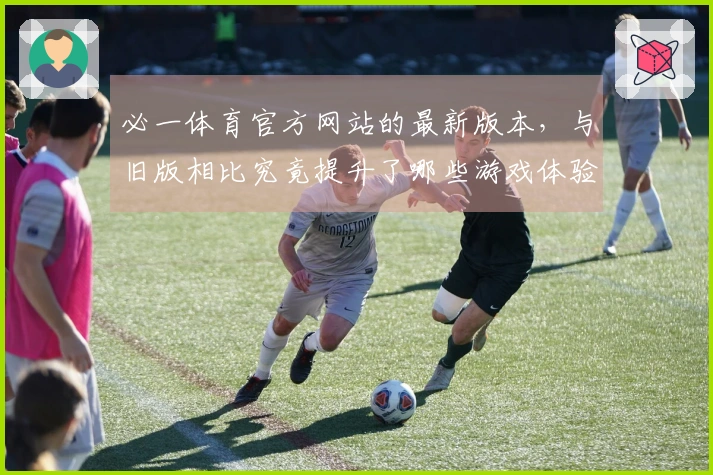 必一体育官方网站的最新版本，与旧版相比究竟提升了哪些游戏体验？