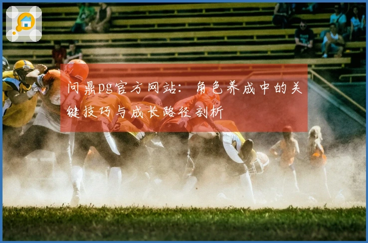 问鼎pg官方网站：角色养成中的关键技巧与成长路径剖析