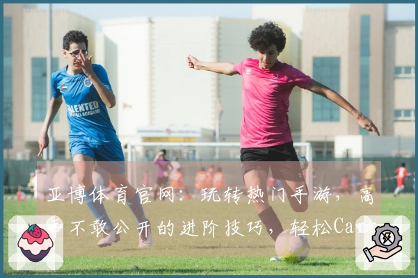 亚博体育官网：玩转热门手游，高手不敢公开的进阶技巧，轻松Carry全场