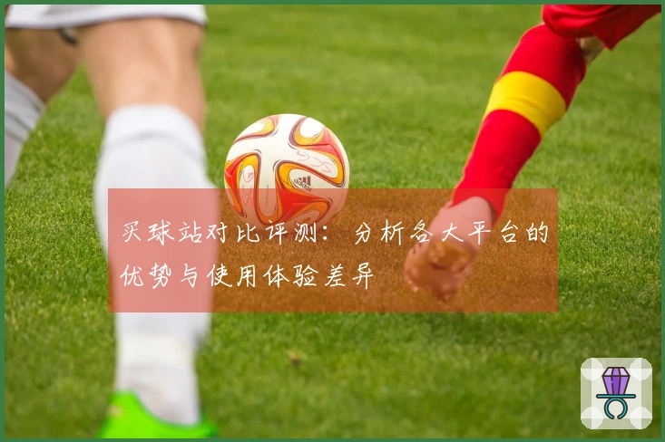 买球站对比评测：分析各大平台的优势与使用体验差异