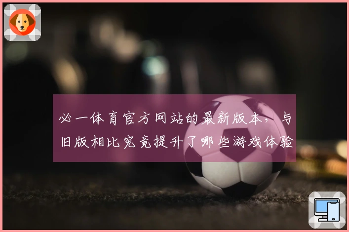 必一体育官方网站的最新版本，与旧版相比究竟提升了哪些游戏体验？