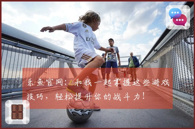 乐鱼官网：和我一起掌握这些游戏技巧，轻松提升你的战斗力！