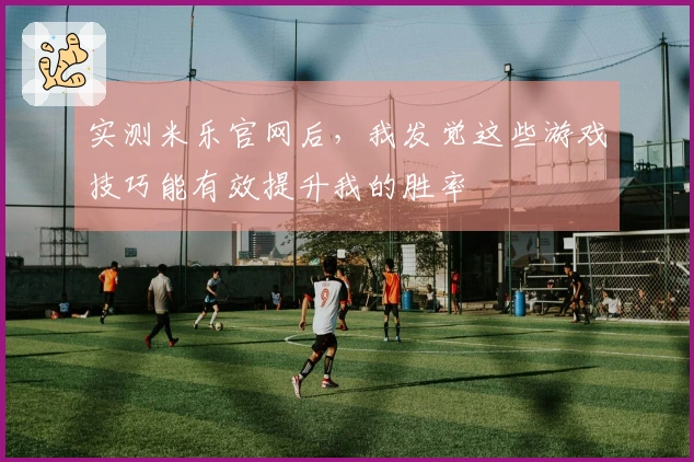 实测米乐官网后，我发觉这些游戏技巧能有效提升我的胜率