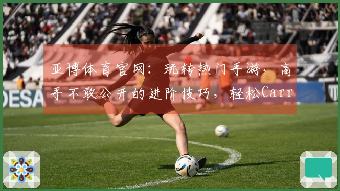亚博体育官网：玩转热门手游，高手不敢公开的进阶技巧，轻松Carry全场