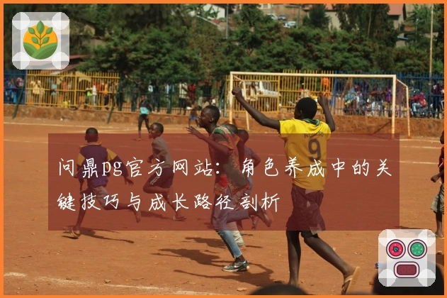 问鼎pg官方网站：角色养成中的关键技巧与成长路径剖析