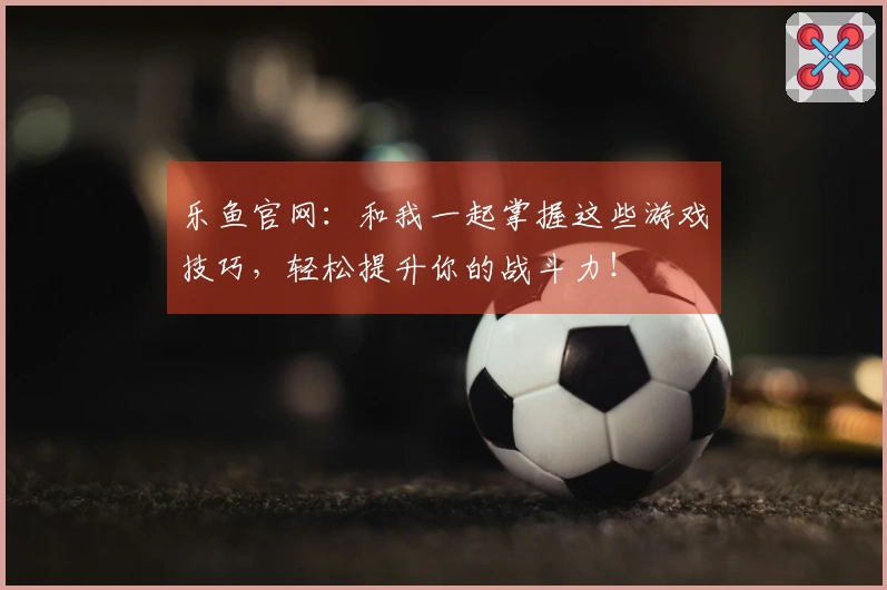 乐鱼官网：和我一起掌握这些游戏技巧，轻松提升你的战斗力！